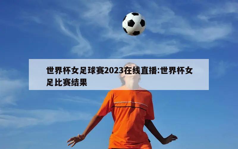 世界杯女足球赛2023在线直播:世界杯女足比赛结果